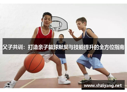 父子共训：打造亲子篮球默契与技能提升的全方位指南